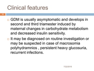 Clinical features
7/22/2018
13
 GDM is usually asymptomatic and develops in
second and third triamester induced by
maternal changes in carbohydrate metabolism
and decreased insulin sensitivity.
 It may be diagnosed on routine investigation or
may be suspected in case of macrosomia
polyhydramnios , persistent heavy glucosuria,
recurrent infections.
 