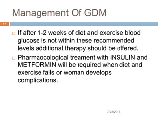 Management Of GDM
7/22/2018
17
 If after 1-2 weeks of diet and exercise blood
glucose is not within these recommended
levels additional therapy should be offered.
 Pharmaocological treament with INSULIN and
METFORMIN will be required when diet and
exercise fails or woman develops
complications.
 