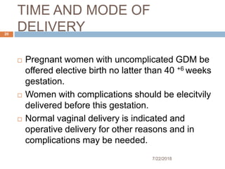 TIME AND MODE OF
DELIVERY
7/22/2018
20
 Pregnant women with uncomplicated GDM be
offered elective birth no latter than 40 +6 weeks
gestation.
 Women with complications should be elecitvily
delivered before this gestation.
 Normal vaginal delivery is indicated and
operative delivery for other reasons and in
complications may be needed.
 