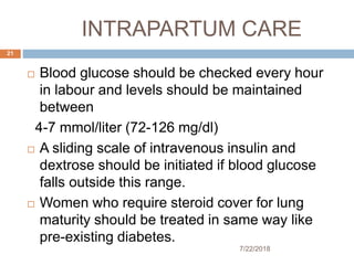 INTRAPARTUM CARE
7/22/2018
21
 Blood glucose should be checked every hour
in labour and levels should be maintained
between
4-7 mmol/liter (72-126 mg/dl)
 A sliding scale of intravenous insulin and
dextrose should be initiated if blood glucose
falls outside this range.
 Women who require steroid cover for lung
maturity should be treated in same way like
pre-existing diabetes.
 