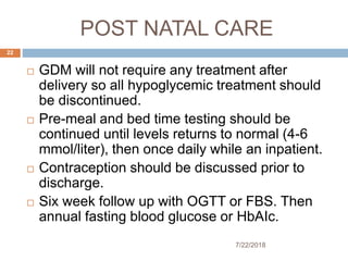 POST NATAL CARE
7/22/2018
22
 GDM will not require any treatment after
delivery so all hypoglycemic treatment should
be discontinued.
 Pre-meal and bed time testing should be
continued until levels returns to normal (4-6
mmol/liter), then once daily while an inpatient.
 Contraception should be discussed prior to
discharge.
 Six week follow up with OGTT or FBS. Then
annual fasting blood glucose or HbAIc.
 