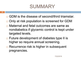 SUMMARY
7/22/2018
23
 GDM is the disease of second/third triamstar.
 Only at risk population is screened for GDM
 Maternal and fetal outcomes are same as
nondiabetics if glycemic control is kept under
targeted levels.
 Future development of diabetes type II is
higher so require annual screening.
 Recurrence risk is higher in subsequent
pregnancies.
 