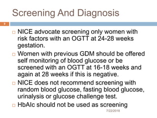 Screening And Diagnosis
7/22/2018
9
 NICE advocate screening only women with
risk factors with an OGTT at 24-28 weeks
gestation.
 Women with previous GDM should be offered
self monitoring of blood glucose or be
screened with an OGTT at 16-18 weeks and
again at 28 weeks if this is negative.
 NICE does not recommend screening with
random blood glucose, fasting blood glucose,
urinalysis or glucose challenge test.
 HbAIc should not be used as screening
 
