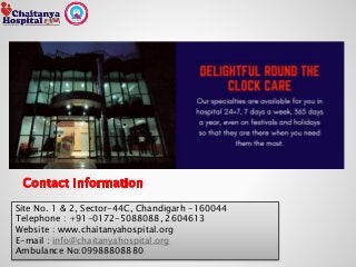 Site No. 1 & 2, Sector-44C, Chandigarh -160044
Telephone : +91-0172-5088088, 2604613
Website : www.chaitanyahospital.org
E-mail : info@chaitanyahospital.org
Ambulance No:09988808880
 