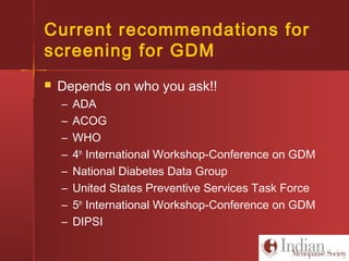 Current recommendations for
screening for GDM
 Depends on who you ask!!
– ADA
– ACOG
– WHO
– 4th
International Workshop-Conference on GDM
– National Diabetes Data Group
– United States Preventive Services Task Force
– 5th
International Workshop-Conference on GDM
– DIPSI
 