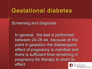Gestational diabetesGestational diabetes
Screening and diagnosisScreening and diagnosis
In general, the test is performedIn general, the test is performed
between 24-28 wk because at thisbetween 24-28 wk because at this
point in gestation the diabetogenicpoint in gestation the diabetogenic
effect of pregnancy is manifest andeffect of pregnancy is manifest and
there is sufficient time remaining inthere is sufficient time remaining in
pregnancy for therapy to exert itspregnancy for therapy to exert its
effecteffect
 