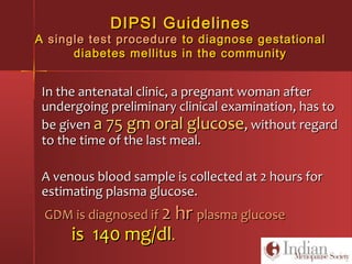 DIPSI GuidelinesDIPSI Guidelines
AA single test proceduresingle test procedure to diagnose gestationalto diagnose gestational
diabetes mellitus in the communitydiabetes mellitus in the community
In the antenatal clinic, a pregnant woman afterIn the antenatal clinic, a pregnant woman after
undergoing preliminary clinical examination, has toundergoing preliminary clinical examination, has to
be givenbe given a 75 gm oral glucosea 75 gm oral glucose, without regard, without regard
to the time of the last meal.to the time of the last meal.
A venous blood sample is collected at 2 hours forA venous blood sample is collected at 2 hours for
estimating plasma glucose.estimating plasma glucose.
GDM is diagnosed ifGDM is diagnosed if 2 hr2 hr plasma glucoseplasma glucose
is 140 mg/dlis 140 mg/dl..
 
