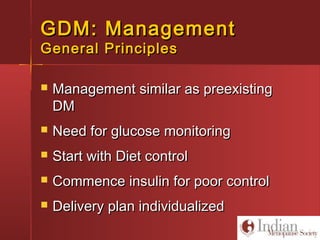 GDM: ManagementGDM: Management
General PrinciplesGeneral Principles
 Management similar as preexistingManagement similar as preexisting
DMDM
 Need for glucose monitoringNeed for glucose monitoring
 Start with Diet controlStart with Diet control
 Commence insulin for poor controlCommence insulin for poor control
 Delivery plan individualizedDelivery plan individualized
 