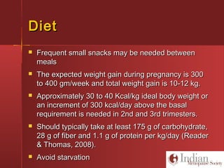 DietDiet
 Frequent small snacks may be needed betweenFrequent small snacks may be needed between
mealsmeals
 The expected weight gain during pregnancy is 300The expected weight gain during pregnancy is 300
to 400 gm/week and total weight gain is 10-12 kg.to 400 gm/week and total weight gain is 10-12 kg.
 Approximately 30 to 40 Kcal/kg ideal body weight orApproximately 30 to 40 Kcal/kg ideal body weight or
an increment of 300 kcal/day above the basalan increment of 300 kcal/day above the basal
requirement is needed in 2nd and 3rd trimesters.requirement is needed in 2nd and 3rd trimesters.
 Should typically take at least 175 g of carbohydrate,Should typically take at least 175 g of carbohydrate,
28 g of fiber and 1.1 g of protein per kg/day (Reader28 g of fiber and 1.1 g of protein per kg/day (Reader
& Thomas, 2008).& Thomas, 2008).
 Avoid starvationAvoid starvation
 