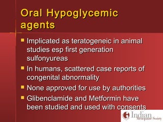 Oral HypoglycemicOral Hypoglycemic
agentsagents
 Implicated as teratogeneic in animalImplicated as teratogeneic in animal
studies esp first generationstudies esp first generation
sulfonyureassulfonyureas
 In humans, scattered case reports ofIn humans, scattered case reports of
congenital abnormalitycongenital abnormality
 None approved for use by authoritiesNone approved for use by authorities
 Glibenclamide and Metformin haveGlibenclamide and Metformin have
been studied and used with consentsbeen studied and used with consents
 