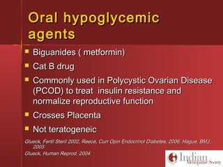 Oral hypoglycemicOral hypoglycemic
agentsagents
 Biguanides ( metformin)Biguanides ( metformin)
 Cat B drugCat B drug
 Commonly used in Polycystic Ovarian DiseaseCommonly used in Polycystic Ovarian Disease
(PCOD) to treat insulin resistance and(PCOD) to treat insulin resistance and
normalize reproductive functionnormalize reproductive function
 Crosses PlacentaCrosses Placenta
 Not teratogeneicNot teratogeneic
Glueck, Fertil Steril 2002, Reece, Curr Opin Endocrinol Diabetes, 2006. Hague, BMJ,Glueck, Fertil Steril 2002, Reece, Curr Opin Endocrinol Diabetes, 2006. Hague, BMJ,
20032003
Glueck, Human Reprod, 2004Glueck, Human Reprod, 2004
 