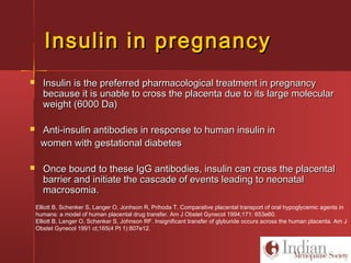 Insulin in pregnancyInsulin in pregnancy
 Insulin is the preferred pharmacological treatment in pregnancyInsulin is the preferred pharmacological treatment in pregnancy
because it is unable to cross the placenta due to its large molecularbecause it is unable to cross the placenta due to its large molecular
weight (6000 Da)weight (6000 Da)
 Anti-insulin antibodies in response to human insulin inAnti-insulin antibodies in response to human insulin in
women with gestational diabeteswomen with gestational diabetes
 Once bound to these IgG antibodies, insulin can cross the placentalOnce bound to these IgG antibodies, insulin can cross the placental
barrier and initiate the cascade of events leading to neonatalbarrier and initiate the cascade of events leading to neonatal
macrosomia.macrosomia.
Elliott B, Schenker S, Langer O, Jonhson R, Prihoda T. Comparative placental transport of oral hypoglycemic agents in
humans: a model of human placental drug transfer. Am J Obstet Gynecol 1994;171: 653e60.
Elliott B, Langer O, Schenker S, Johnson RF. Insignificant transfer of glyburide occurs across the human placenta. Am J
Obstet Gynecol 1991 ct;165(4 Pt 1):807e12.
 