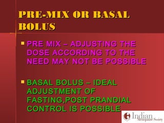 PRE-MIX OR BASALPRE-MIX OR BASAL
BOLUSBOLUS
 PRE MIX – ADJUSTING THEPRE MIX – ADJUSTING THE
DOSE ACCORDING TO THEDOSE ACCORDING TO THE
NEED MAY NOT BE POSSIBLENEED MAY NOT BE POSSIBLE
 BASAL BOLUS – IDEALBASAL BOLUS – IDEAL
ADJUSTMENT OFADJUSTMENT OF
FASTING,POST PRANDIALFASTING,POST PRANDIAL
CONTROL IS POSSIBLECONTROL IS POSSIBLE
 