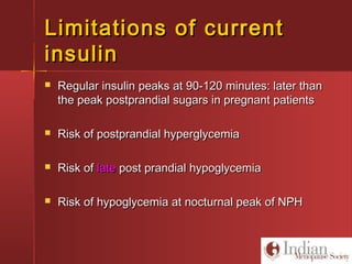 Limitations of currentLimitations of current
insulininsulin
 Regular insulin peaks at 90-120 minutes: later thanRegular insulin peaks at 90-120 minutes: later than
the peak postprandial sugars in pregnant patientsthe peak postprandial sugars in pregnant patients
 Risk of postprandial hyperglycemiaRisk of postprandial hyperglycemia
 Risk ofRisk of latelate post prandial hypoglycemiapost prandial hypoglycemia
 Risk of hypoglycemia at nocturnal peak of NPHRisk of hypoglycemia at nocturnal peak of NPH
 