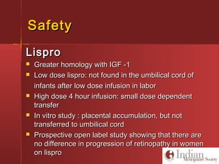 SafetySafety
LisproLispro
 Greater homology with IGF -1Greater homology with IGF -1
 Low dose lispro: not found in the umbilical cord ofLow dose lispro: not found in the umbilical cord of
infants after low dose infusion in laborinfants after low dose infusion in labor
 High dose 4 hour infusion: small dose dependentHigh dose 4 hour infusion: small dose dependent
transfertransfer
 In vitro study : placental accumulation, but notIn vitro study : placental accumulation, but not
transferred to umbilical cordtransferred to umbilical cord
 Prospective open label study showing that there areProspective open label study showing that there are
no difference in progression of retinopathy in womenno difference in progression of retinopathy in women
on lisproon lispro
 