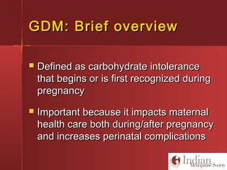 GDM: Brief overviewGDM: Brief overview
 Defined as carbohydrate intoleranceDefined as carbohydrate intolerance
that begins or is first recognized duringthat begins or is first recognized during
pregnancypregnancy
 Important because it impacts maternalImportant because it impacts maternal
health care both during/after pregnancyhealth care both during/after pregnancy
and increases perinatal complicationsand increases perinatal complications
 