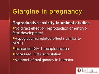 Glargine in pregnancyGlargine in pregnancy
Reproductive toxicity in animal studiesReproductive toxicity in animal studies
No direct effect on reproduction or embryoNo direct effect on reproduction or embryo
fetal developmentfetal development
Hypoglycemia related effect ( similar toHypoglycemia related effect ( similar to
NPH )NPH )
Increased IGF-1 receptor actionIncreased IGF-1 receptor action
Increased DNA stimulationIncreased DNA stimulation
No proof of malignancy in humansNo proof of malignancy in humans
 
