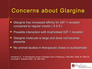 Concerns about GlargineConcerns about Glargine
 Glargine has increased affinity for IGF-1 receptorGlargine has increased affinity for IGF-1 receptor
compared to regular insulin ( X 6.5 )compared to regular insulin ( X 6.5 )
 Possible interaction with trophoblast IGF-1 receptorPossible interaction with trophoblast IGF-1 receptor
 Glargine molecule is large and does not traverseGlargine molecule is large and does not traverse
placentaplacenta
 No animal studies in therapeutic doses to substantiateNo animal studies in therapeutic doses to substantiate
Henderson C . A retrospective review of Glargine Use in Pregnancy J Rep Med 2009; 54: 208-210
Kurtzhals P. Diabetes 2000 ; 49: 999-1005.
 