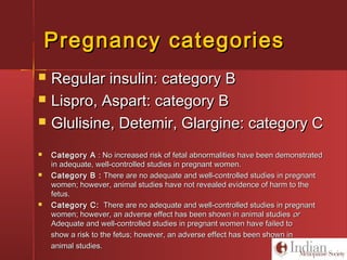 Pregnancy categoriesPregnancy categories
 Regular insulin: category BRegular insulin: category B
 Lispro, Aspart: category BLispro, Aspart: category B
 Glulisine, Detemir, Glargine: category CGlulisine, Detemir, Glargine: category C
 Category ACategory A : No increased risk of fetal abnormalities have been demonstrated: No increased risk of fetal abnormalities have been demonstrated
in adequate, well-controlled studies in pregnant women.in adequate, well-controlled studies in pregnant women.
 Category B :Category B : There are no adequate and well-controlled studies in pregnantThere are no adequate and well-controlled studies in pregnant
women; however, animal studies have not revealed evidence of harm to thewomen; however, animal studies have not revealed evidence of harm to the
fetus.fetus.
 Category C:Category C: There are no adequate and well-controlled studies in pregnantThere are no adequate and well-controlled studies in pregnant
women; however, an adverse effect has been shown in animal studieswomen; however, an adverse effect has been shown in animal studies oror
Adequate and well-controlled studies in pregnant women have failed toAdequate and well-controlled studies in pregnant women have failed to
show a risk to the fetus; however, an adverse effect has been shown inshow a risk to the fetus; however, an adverse effect has been shown in
animal studies.animal studies.
 
