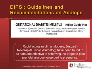 J Indian Med Assoc. 2009 Nov;107(11):799-802, 804-6.
Rapid acting insulin analogues, (Aspart -
Novorapid/ Lispro -Humalog) have been found to
be safe and effective in achieving the targeted post
prandial glucose value during pregnancy.
DIPSI: Guidelines andDIPSI: Guidelines and
Recommendations on AnalogsRecommendations on Analogs
 