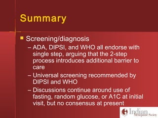 Summary
 Screening/diagnosis
– ADA, DIPSI, and WHO all endorse with
single step, arguing that the 2-step
process introduces additional barrier to
care
– Universal screening recommended by
DIPSI and WHO
– Discussions continue around use of
fasting, random glucose, or A1C at initial
visit, but no consensus at present
 