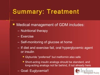 Summary: Treatment
 Medical management of GDM includes:
– Nutritional therapy
– Exercise
– Self-monitoring of glucose at home
– If diet and exercise fail, oral hyperglycemic agent
or insulin
 Glyburide “preferred” but metformin also safe
 Short-acting insulin analogs should be standard, and
long-acting analogs not far behind, if not already here
– Goal: Euglycemia!!
 