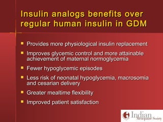 Insulin analogs benefits overInsulin analogs benefits over
regular human insulin in GDMregular human insulin in GDM
 Provides more physiological insulin replacementProvides more physiological insulin replacement
 Improves glycemic control and more attainableImproves glycemic control and more attainable
achievement of maternal normoglycemiaachievement of maternal normoglycemia
 Fewer hypoglycemic episodesFewer hypoglycemic episodes
 Less risk of neonatal hypoglycemia, macrosomiaLess risk of neonatal hypoglycemia, macrosomia
and cesarian deliveryand cesarian delivery
 Greater mealtime flexibilityGreater mealtime flexibility
 Improved patient satisfactionImproved patient satisfaction
 