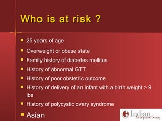 Who is at risk ?Who is at risk ?
 25 years of age
 Overweight or obese state
 Family history of diabetes mellitus
 History of abnormal GTT
 History of poor obstetric outcome
 History of delivery of an infant with a birth weight > 9
lbs
 History of polycystic ovary syndrome
 Asian
 