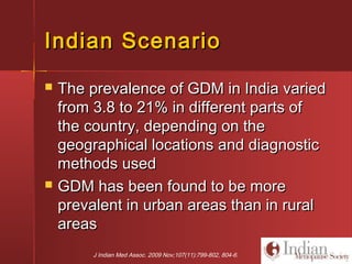 Indian ScenarioIndian Scenario
 The prevalence of GDM in India variedThe prevalence of GDM in India varied
from 3.8 to 21% in different parts offrom 3.8 to 21% in different parts of
the country, depending on thethe country, depending on the
geographical locations and diagnosticgeographical locations and diagnostic
methods usedmethods used
 GDM has been found to be moreGDM has been found to be more
prevalent in urban areas than in ruralprevalent in urban areas than in rural
areasareas
J Indian Med Assoc. 2009 Nov;107(11):799-802, 804-6.
 