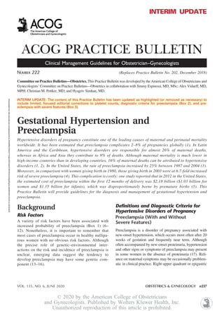 Downloaded
from
http://journals.lww.com/greenjournal
by
BhDMf5ePHKbH4TTImqenVBZZxeh5YHRLRhGmGH0gI2fOgDe1p6r68QVjMYJEnHI3
on
05/22/2020
INTERIM UPDATE
ACOG PRACTICE BULLETIN
Clinical Management Guidelines for Obstetrician–Gynecologists
NUMBER 222 (Replaces Practice Bulletin No. 202, December 2018)
Committee on Practice Bulletins—Obstetrics. This Practice Bulletin was developed by the American College of Obstetricians and
Gynecologists’ Committee on Practice Bulletins—Obstetrics in collaboration with Jimmy Espinoza, MD, MSc; Alex Vidaeff, MD,
MPH; Christian M. Pettker, MD; and Hyagriv Simhan, MD.
INTERIM UPDATE: The content of this Practice Bulletin has been updated as highlighted (or removed as necessary) to
include limited, focused editorial corrections to platelet counts, diagnostic criteria for preeclampsia (Box 2), and pre-
eclampsia with severe features (Box 3).
Gestational Hypertension and
Preeclampsia
Hypertensive disorders of pregnancy constitute one of the leading causes of maternal and perinatal mortality
worldwide. It has been estimated that preeclampsia complicates 2–8% of pregnancies globally (1). In Latin
America and the Caribbean, hypertensive disorders are responsible for almost 26% of maternal deaths,
whereas in Africa and Asia they contribute to 9% of deaths. Although maternal mortality is much lower in
high-income countries than in developing countries, 16% of maternal deaths can be attributed to hypertensive
disorders (1, 2). In the United States, the rate of preeclampsia increased by 25% between 1987 and 2004 (3).
Moreover, in comparison with women giving birth in 1980, those giving birth in 2003 were at 6.7-fold increased
risk of severe preeclampsia (4). This complication is costly: one study reported that in 2012 in the United States,
the estimated cost of preeclampsia within the first 12 months of delivery was $2.18 billion ($1.03 billion for
women and $1.15 billion for infants), which was disproportionately borne by premature births (5). This
Practice Bulletin will provide guidelines for the diagnosis and management of gestational hypertension and
preeclampsia.
Background
Risk Factors
A variety of risk factors have been associated with
increased probability of preeclampsia (Box 1) (6–
12). Nonetheless, it is important to remember that
most cases of preeclampsia occur in healthy nullipa-
rous women with no obvious risk factors. Although
the precise role of genetic–environmental inter-
actions on the risk and incidence of preeclampsia is
unclear, emerging data suggest the tendency to
develop preeclampsia may have some genetic com-
ponent (13–16).
Definitions and Diagnostic Criteria for
Hypertensive Disorders of Pregnancy
Preeclampsia (With and Without
Severe Features)
Preeclampsia is a disorder of pregnancy associated with
new-onset hypertension, which occurs most often after 20
weeks of gestation and frequently near term. Although
often accompanied by new-onset proteinuria, hypertension
and other signs or symptoms of preeclampsia may present
in some women in the absence of proteinuria (17). Reli-
ance on maternal symptoms may be occasionally problem-
atic in clinical practice. Right upper quadrant or epigastric
VOL. 135, NO. 6, JUNE 2020 OBSTETRICS & GYNECOLOGY e237
© 2020 by the American College of Obstetricians
and Gynecologists. Published by Wolters Kluwer Health, Inc.
Unauthorized reproduction of this article is prohibited.
 
