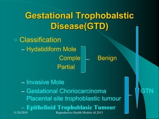 Gestational Trophobalstic
Disease(GTD)
 Classification
– Hydatidiform Mole
Complete Benign
Partial
– Invasive Mole
– Gestational Choriocarcinoma GTN
Placental site trophoblastic tumour
– Epithelioid Trophoblasic Tumour
11/26/2019 Reproductive Health Module AL2013
 
