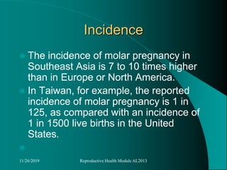 Incidence
 The incidence of molar pregnancy in
Southeast Asia is 7 to 10 times higher
than in Europe or North America.
 In Taiwan, for example, the reported
incidence of molar pregnancy is 1 in
125, as compared with an incidence of
1 in 1500 live births in the United
States.

11/26/2019 Reproductive Health Module AL2013
 