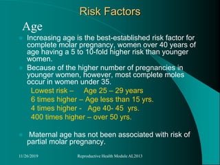 Risk Factors
Age
 Increasing age is the best-established risk factor for
complete molar pregnancy, women over 40 years of
age having a 5 to 10-fold higher risk than younger
women.
 Because of the higher number of pregnancies in
younger women, however, most complete moles
occur in women under 35.
Lowest risk – Age 25 – 29 years
6 times higher – Age less than 15 yrs.
4 times higher - Age 40- 45 yrs.
400 times higher – over 50 yrs.
 Maternal age has not been associated with risk of
partial molar pregnancy.
11/26/2019 Reproductive Health Module AL2013
 