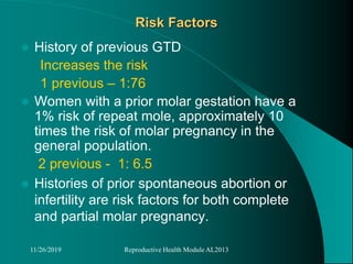 Risk Factors
 History of previous GTD
Increases the risk
1 previous – 1:76
 Women with a prior molar gestation have a
1% risk of repeat mole, approximately 10
times the risk of molar pregnancy in the
general population.
2 previous - 1: 6.5
 Histories of prior spontaneous abortion or
infertility are risk factors for both complete
and partial molar pregnancy.
11/26/2019 Reproductive Health Module AL2013
 