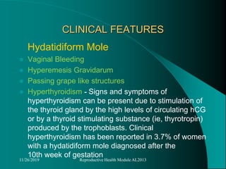 CLINICAL FEATURES
Hydatidiform Mole
 Vaginal Bleeding
 Hyperemesis Gravidarum
 Passing grape like structures
 Hyperthyroidism - Signs and symptoms of
hyperthyroidism can be present due to stimulation of
the thyroid gland by the high levels of circulating hCG
or by a thyroid stimulating substance (ie, thyrotropin)
produced by the trophoblasts. Clinical
hyperthyroidism has been reported in 3.7% of women
with a hydatidiform mole diagnosed after the
10th week of gestation
11/26/2019 Reproductive Health Module AL2013
 