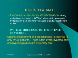 CLINICAL FEATURES
 Features of metastasis/embolization - Lung
metastases are found in 4-5% of patients with a complete
hydatidiform mole and rarely in cases of partial hydatidiform
moles.
 PARTIAL MOLE EXIBITS LESS INTENSE
FEATURES –
Uterine enlargement and preeclampsia is reported in
only 5% of patients. Theca lutein cysts, hyperemesis,
and hyperthyroidism are extremely rare.
11/26/2019 Reproductive Health Module AL2013
 