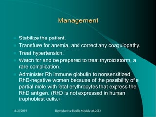 Management
 Stabilize the patient.
 Transfuse for anemia, and correct any coagulopathy.
 Treat hypertension.
 Watch for and be prepared to treat thyroid storm, a
rare complication.
 Administer Rh immune globulin to nonsensitized
RhD-negative women because of the possibility of a
partial mole with fetal erythrocytes that express the
RhD antigen. (RhD is not expressed in human
trophoblast cells.)
11/26/2019 Reproductive Health Module AL2013
 