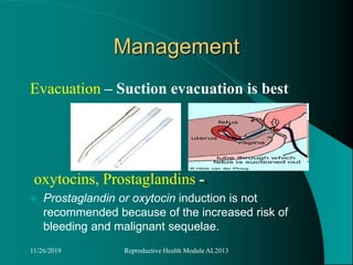 Management
Evacuation – Suction evacuation is best
oxytocins, Prostaglandins -.
 Prostaglandin or oxytocin induction is not
recommended because of the increased risk of
bleeding and malignant sequelae.
11/26/2019 Reproductive Health Module AL2013
 