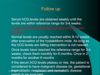 Follow up
• Serum hCG levels are obtained weekly until the
levels are within reference range for 3-4 weeks.
• Levels should consistently drop and should never
increase.
• Normal levels are usually reached within 8-12 weeks
after evacuation of the hydatidiform mole. As long as
the hCG levels are falling intervention is not needed.
• Once levels have reached the reference range for 3-4
weeks, check them monthly for 6 months. Once in 2
months for another 6 months
• If the serum hCG levels plateau or rise, the patient is
considered to have malignant disease (ie, gestational
trophoblastic neoplasia) and metastatic disease11/26/2019 Reproductive Health Module AL2013
 
