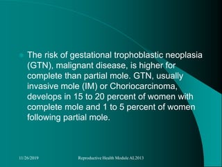  The risk of gestational trophoblastic neoplasia
(GTN), malignant disease, is higher for
complete than partial mole. GTN, usually
invasive mole (IM) or Choriocarcinoma,
develops in 15 to 20 percent of women with
complete mole and 1 to 5 percent of women
following partial mole.
11/26/2019 Reproductive Health Module AL2013
 