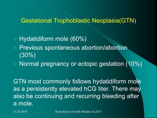 Gestational Trophoblastic Neoplasia(GTN)
 Hydatidiform mole (60%)
 Previous spontaneous abortion/abortion
(30%)
 Normal pregnancy or ectopic gestation (10%)
GTN most commonly follows hydatidiform mole
as a persistently elevated hCG titer. There may
also be continuing and recurring bleeding after
a mole.
11/26/2019 Reproductive Health Module AL2013
 