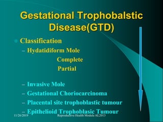 Gestational Trophobalstic
Disease(GTD)
 Classification
– Hydatidiform Mole
Complete
Partial
– Invasive Mole
– Gestational Choriocarcinoma
– Placental site trophoblastic tumour
– Epithelioid Trophoblasic Tumour11/26/2019 Reproductive Health Module AL2013
 