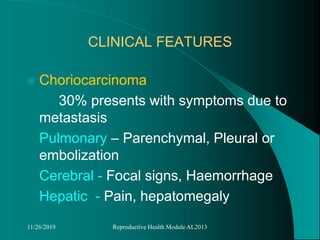 CLINICAL FEATURES
 Choriocarcinoma
30% presents with symptoms due to
metastasis
Pulmonary – Parenchymal, Pleural or
embolization
Cerebral - Focal signs, Haemorrhage
Hepatic - Pain, hepatomegaly
11/26/2019 Reproductive Health Module AL2013
 