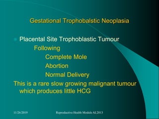 Gestational Trophobalstic Neoplasia
 Placental Site Trophoblastic Tumour
Following
Complete Mole
Abortion
Normal Delivery
This is a rare slow growing malignant tumour
which produces little HCG
11/26/2019 Reproductive Health Module AL2013
 