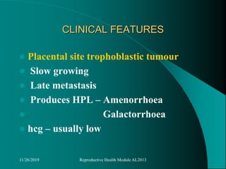 CLINICAL FEATURES
 Placental site trophoblastic tumour
 Slow growing
 Late metastasis
 Produces HPL – Amenorrhoea
 Galactorrhoea
 hcg – usually low
11/26/2019 Reproductive Health Module AL2013
 