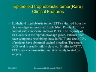 Epithelioid trophoblastic tumor(Rare)
Clinical Features
 Epithelioid trophoblastic tumor (ETT) is derived from the
chorionictype intermediate trophoblast. Rarely, ETT can
coexist with choriocarcinoma or PSTT. The majority of
ETT occurs in the reproductive age group. Patients often
have symptoms resembling those in PSTT and about 70%
of patients have abnormal vaginal bleeding. The serum
hCG level is usually mildly elevated. Similar to PSTT,
ETT is not chemosensitive and it is mainly treated by
surgery.
11/26/2019 Reproductive Health Module AL2013
 