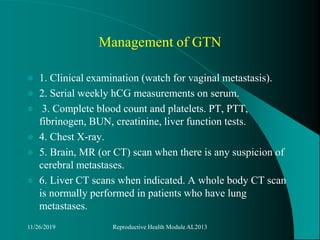Management of GTN
 1. Clinical examination (watch for vaginal metastasis).
 2. Serial weekly hCG measurements on serum.
 3. Complete blood count and platelets. PT, PTT,
fibrinogen, BUN, creatinine, liver function tests.
 4. Chest X-ray.
 5. Brain, MR (or CT) scan when there is any suspicion of
cerebral metastases.
 6. Liver CT scans when indicated. A whole body CT scan
is normally performed in patients who have lung
metastases.
11/26/2019 Reproductive Health Module AL2013
 