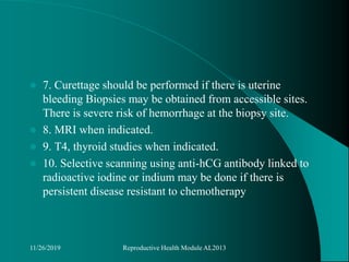  7. Curettage should be performed if there is uterine
bleeding Biopsies may be obtained from accessible sites.
There is severe risk of hemorrhage at the biopsy site.
 8. MRI when indicated.
 9. T4, thyroid studies when indicated.
 10. Selective scanning using anti-hCG antibody linked to
radioactive iodine or indium may be done if there is
persistent disease resistant to chemotherapy
11/26/2019 Reproductive Health Module AL2013
 