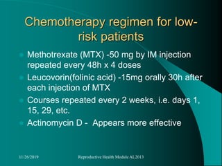 Chemotherapy regimen for low-
risk patients
 Methotrexate (MTX) -50 mg by IM injection
repeated every 48h x 4 doses
 Leucovorin(folinic acid) -15mg orally 30h after
each injection of MTX
 Courses repeated every 2 weeks, i.e. days 1,
15, 29, etc.
 Actinomycin D - Appears more effective
11/26/2019 Reproductive Health Module AL2013
 