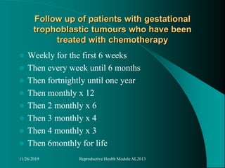 Follow up of patients with gestational
trophoblastic tumours who have been
treated with chemotherapy
 Weekly for the first 6 weeks
 Then every week until 6 months
 Then fortnightly until one year
 Then monthly x 12
 Then 2 monthly x 6
 Then 3 monthly x 4
 Then 4 monthly x 3
 Then 6monthly for life
11/26/2019 Reproductive Health Module AL2013
 